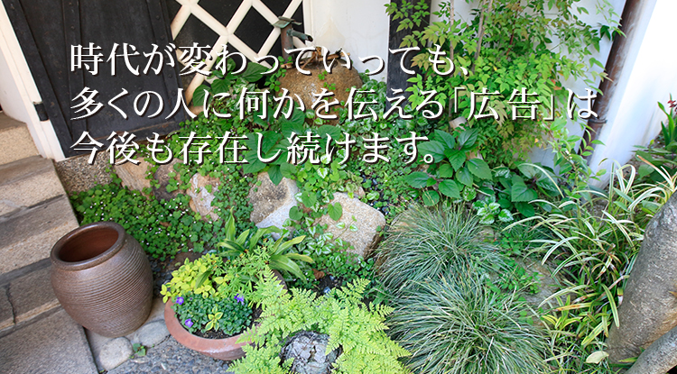 時代が変わっていっても、多くの人に何かを伝える「広告」は今後も存在し続けます。